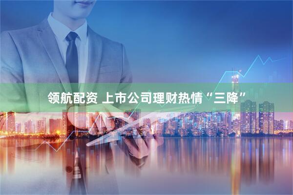 领航配资 上市公司理财热情“三降”