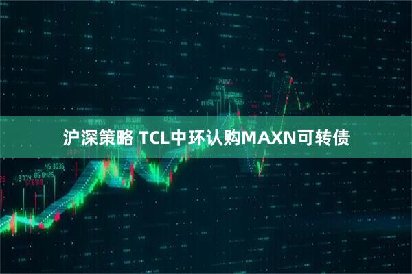 沪深策略 TCL中环认购MAXN可转债