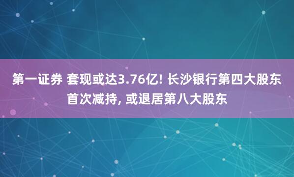 第一证券 套现或达3.76亿! 长沙银行第四大股东首次减持, 或退居第八大股东