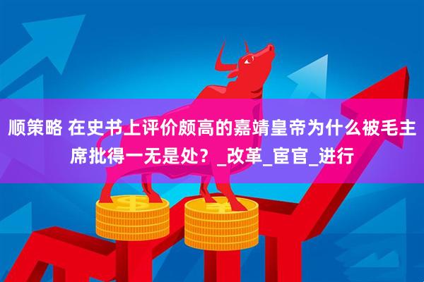 顺策略 在史书上评价颇高的嘉靖皇帝为什么被毛主席批得一无是处？_改革_宦官_进行