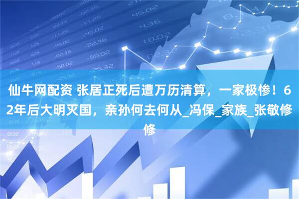 仙牛网配资 张居正死后遭万历清算，一家极惨！62年后大明灭国，亲孙何去何从_冯保_家族_张敬修