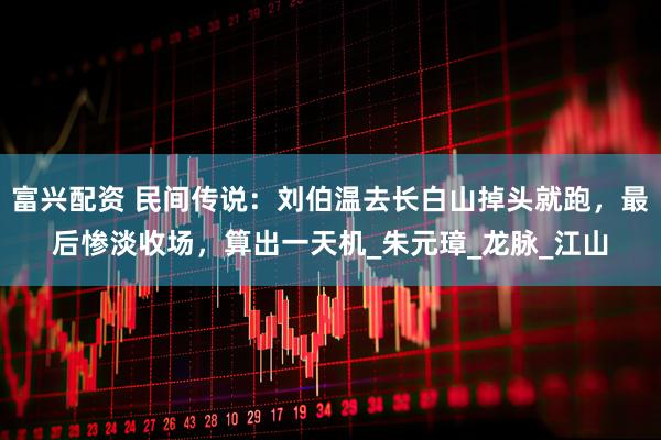富兴配资 民间传说：刘伯温去长白山掉头就跑，最后惨淡收场，算出一天机_朱元璋_龙脉_江山
