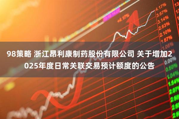 98策略 浙江昂利康制药股份有限公司 关于增加2025年度日常关联交易预计额度的公告