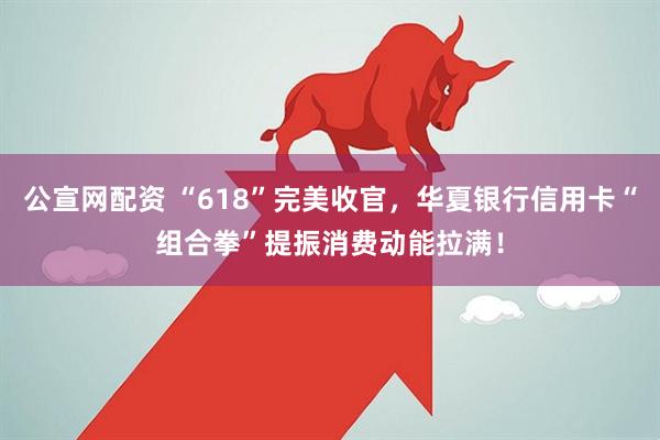 公宣网配资 “618”完美收官，华夏银行信用卡“组合拳”提振消费动能拉满！