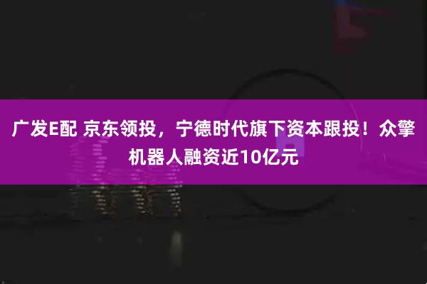 广发E配 京东领投，宁德时代旗下资本跟投！众擎机器人融资近10亿元