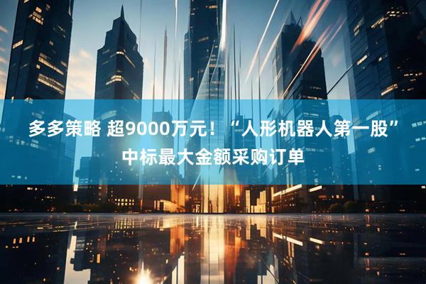 多多策略 超9000万元！“人形机器人第一股”中标最大金额采购订单