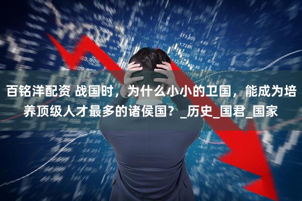 百铭洋配资 战国时，为什么小小的卫国，能成为培养顶级人才最多的诸侯国？_历史_国君_国家