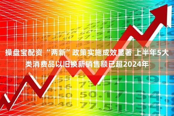 操盘宝配资 “两新”政策实施成效显著 上半年5大类消费品以旧换新销售额已超2024年