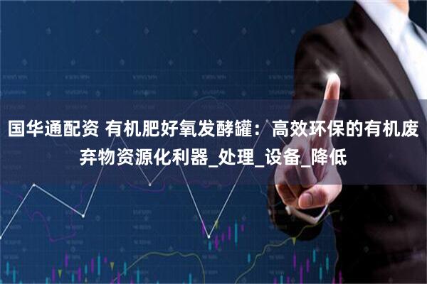 国华通配资 有机肥好氧发酵罐：高效环保的有机废弃物资源化利器_处理_设备_降低