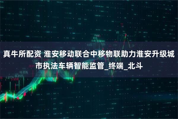 真牛所配资 淮安移动联合中移物联助力淮安升级城市执法车辆智能监管_终端_北斗