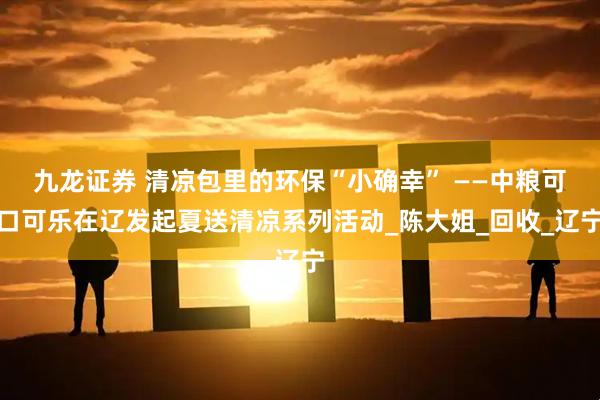 九龙证券 清凉包里的环保“小确幸” ——中粮可口可乐在辽发起夏送清凉系列活动_陈大姐_回收_辽宁