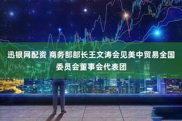 迅银网配资 商务部部长王文涛会见美中贸易全国委员会董事会代表团