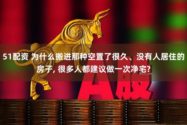 51配资 为什么搬进那种空置了很久、没有人居住的房子, 很多人都建议做一次净宅?