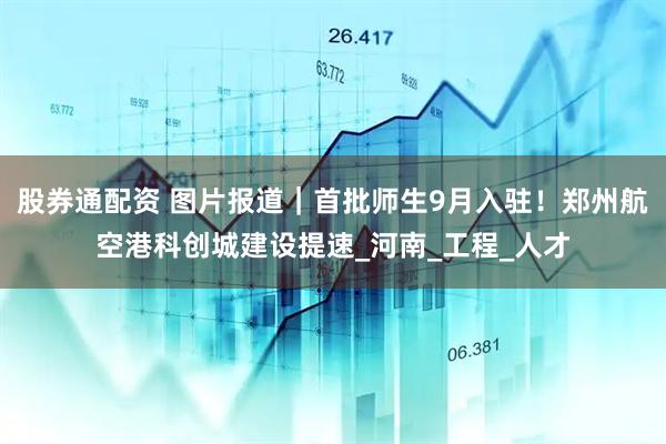 股券通配资 图片报道｜首批师生9月入驻！郑州航空港科创城建设提速_河南_工程_人才