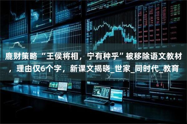 鹿财策略 “王侯将相，宁有种乎”被移除语文教材，理由仅6个字，新课文揭晓_世家_同时代_教育