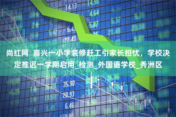 尚红网  嘉兴一小学装修赶工引家长担忧，学校决定推迟一学期启用_检测_外国语学校_秀洲区