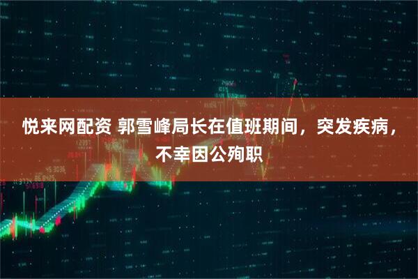 悦来网配资 郭雪峰局长在值班期间，突发疾病，不幸因公殉职