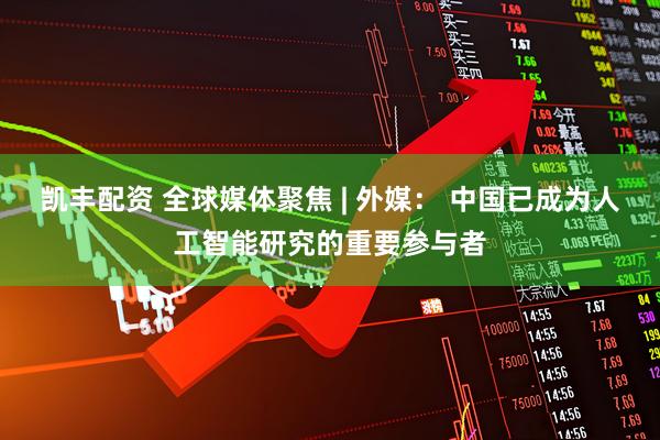 凯丰配资 全球媒体聚焦 | 外媒： 中国已成为人工智能研究的重要参与者