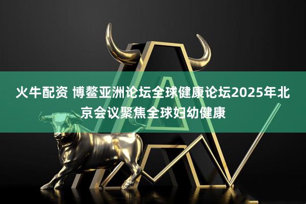 火牛配资 博鳌亚洲论坛全球健康论坛2025年北京会议聚焦全球妇幼健康