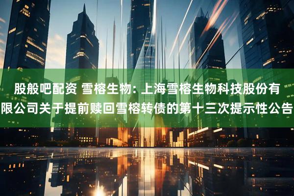 股般吧配资 雪榕生物: 上海雪榕生物科技股份有限公司关于提前赎回雪榕转债的第十三次提示性公告