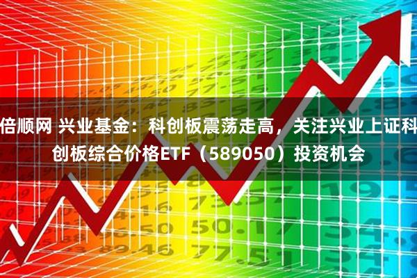 倍顺网 兴业基金：科创板震荡走高，关注兴业上证科创板综合价格ETF（589050）投资机会