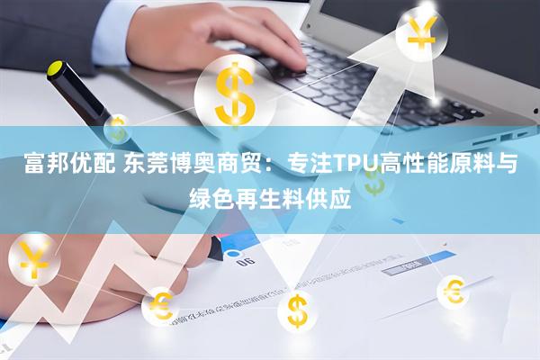 富邦优配 东莞博奥商贸：专注TPU高性能原料与绿色再生料供应