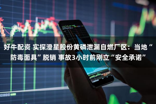 好牛配资 实探澄星股份黄磷泄漏自燃厂区：当地“防毒面具”脱销 事故3小时前刚立“安全承诺”