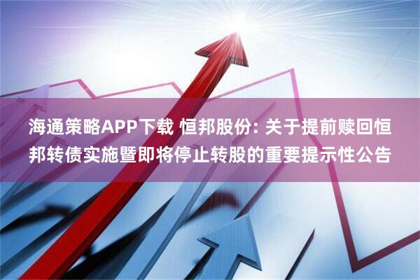 海通策略APP下载 恒邦股份: 关于提前赎回恒邦转债实施暨即将停止转股的重要提示性公告