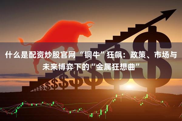 什么是配资炒股官网 “铜牛”狂飙:政策、市场与未来博弈下的“金属狂想曲”