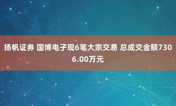 扬帆证券 国博电子现6笔大宗交易 总成交金额7306.00万元