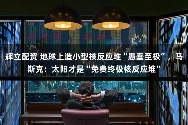 辉立配资 地球上造小型核反应堆“愚蠢至极”，马斯克：太阳才是“免费终极核反应堆”