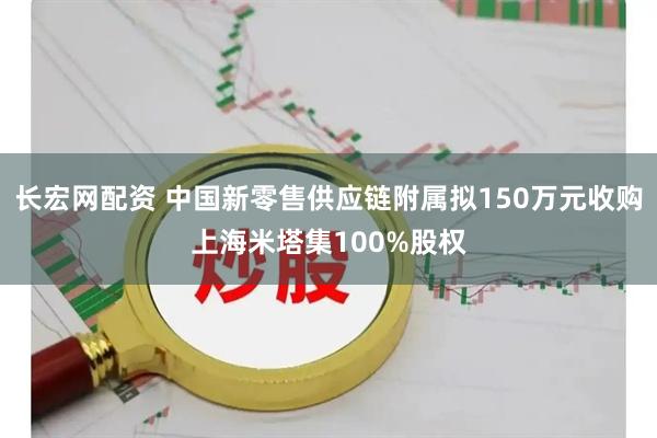 长宏网配资 中国新零售供应链附属拟150万元收购上海米塔集100%股权
