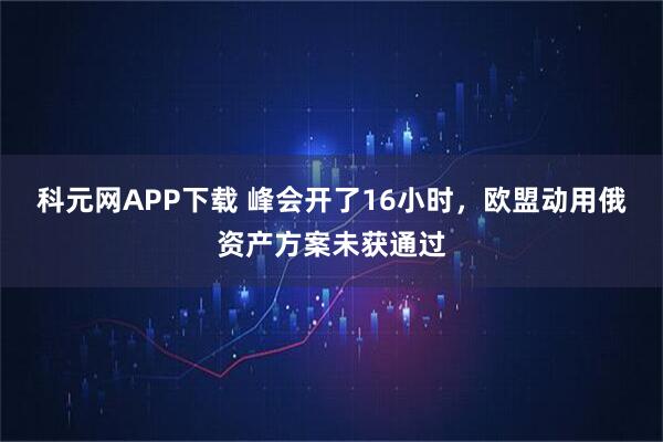 科元网APP下载 峰会开了16小时，欧盟动用俄资产方案未获通过
