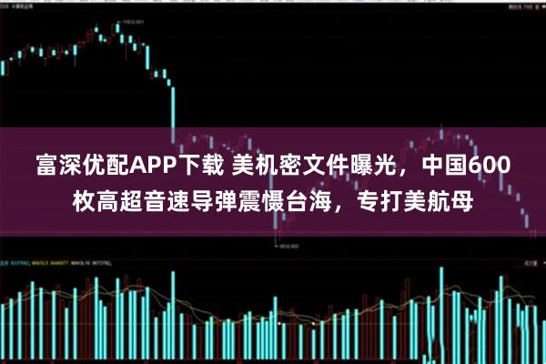 富深优配APP下载 美机密文件曝光,中国600枚高超音速导弹震慑台海,专打美航母