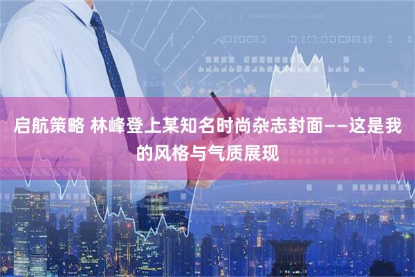 启航策略 林峰登上某知名时尚杂志封面——这是我的风格与气质展现