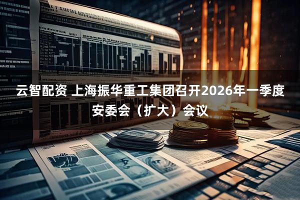 云智配资 上海振华重工集团召开2026年一季度安委会（扩大）会议