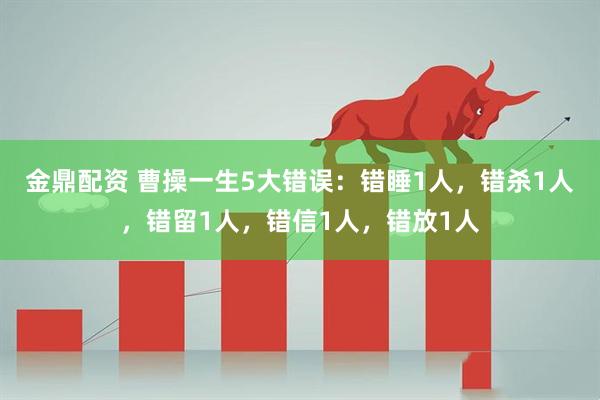 金鼎配资 曹操一生5大错误：错睡1人，错杀1人，错留1人，错信1人，错放1人