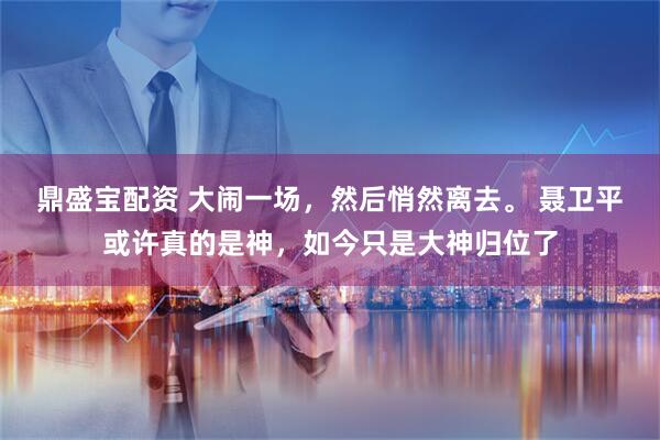 鼎盛宝配资 大闹一场，然后悄然离去。 聂卫平或许真的是神，如今只是大神归位了